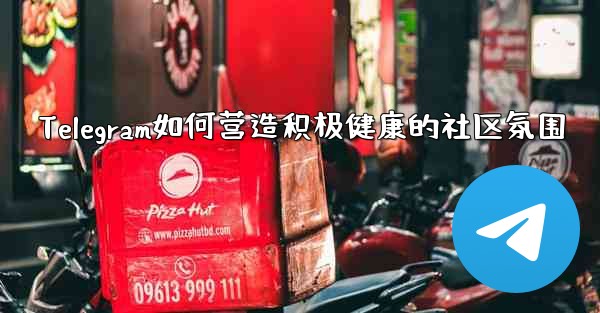 Telegram如何营造积极健康的社区氛围