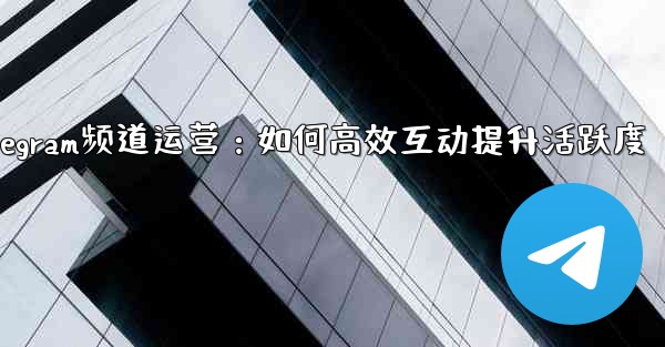 Telegram频道运营：如何高效互动提升活跃度