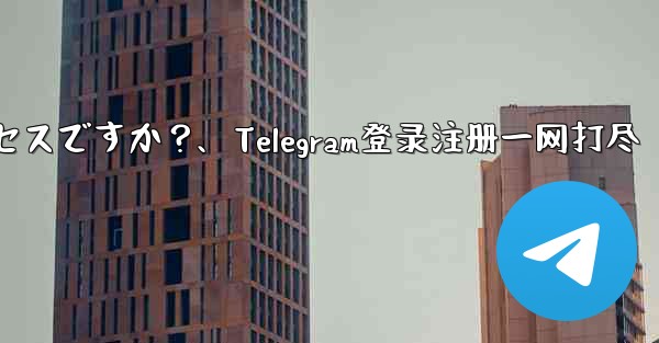 Telegram のログインと登録は同じプロセスですか？、Telegram登录注册一网打尽