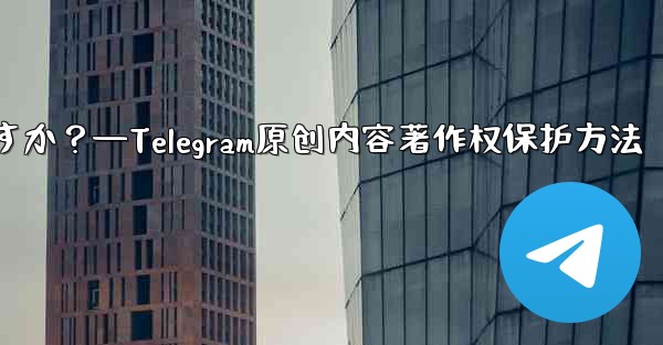 Telegram でオリジナルのコンテンツを公開する場合、著作権を保護するにはどうすればよいですか？—Telegram原创内容著作权保护方法
