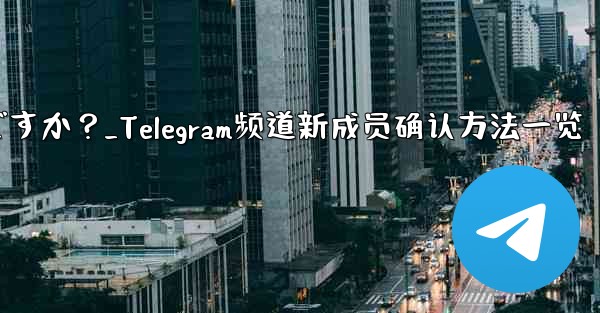 Telegram チャンネルの最近の加入者を確認するにはどうすればよいですか？_Telegram频道新成员确认方法一览