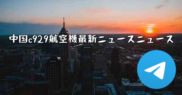 中国c929航空機最新ニュースニュース